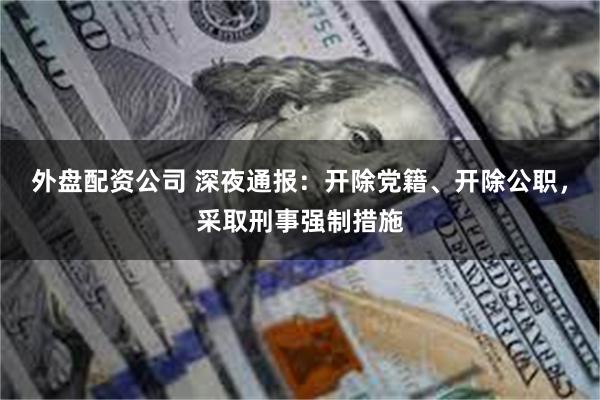 外盘配资公司 深夜通报：开除党籍、开除公职，采取刑事强制措施