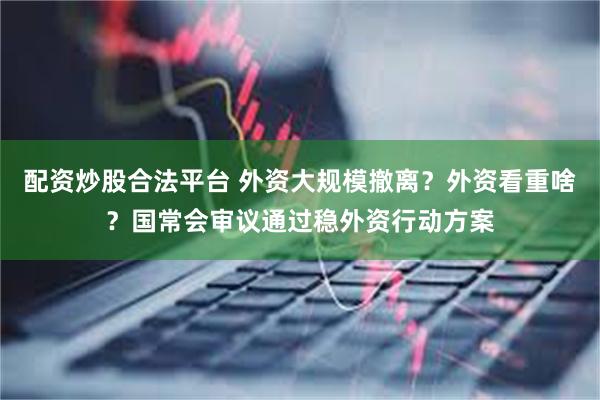 配资炒股合法平台 外资大规模撤离？外资看重啥？国常会审议通过稳外资行动方案