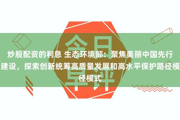 炒股配资的利息 生态环境部：聚焦美丽中国先行区建设，探索创新统筹高质量发展和高水平保护路径模式