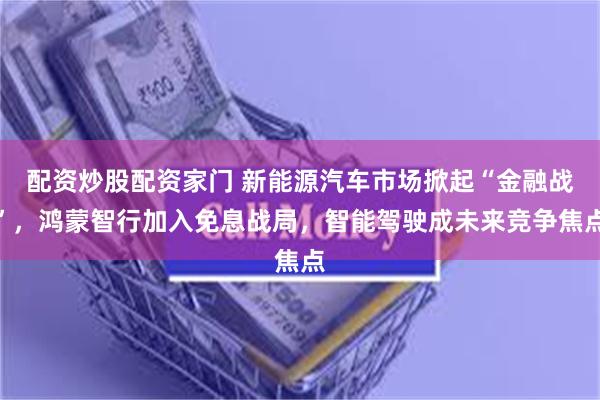 配资炒股配资家门 新能源汽车市场掀起“金融战”，鸿蒙智行加入免息战局，智能驾驶成未来竞争焦点