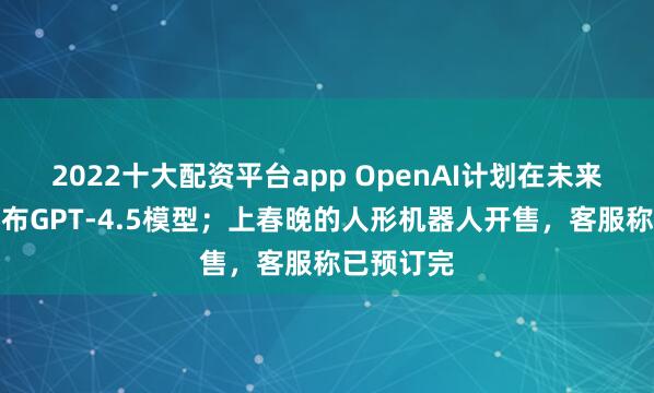 2022十大配资平台app OpenAI计划在未来几周内发布GPT-4.5模型；上春晚的人形机器人开售，客服称已预订完