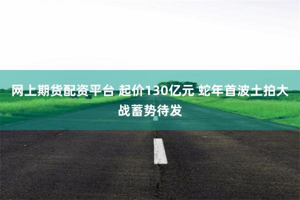 网上期货配资平台 起价130亿元 蛇年首波土拍大战蓄势待发
