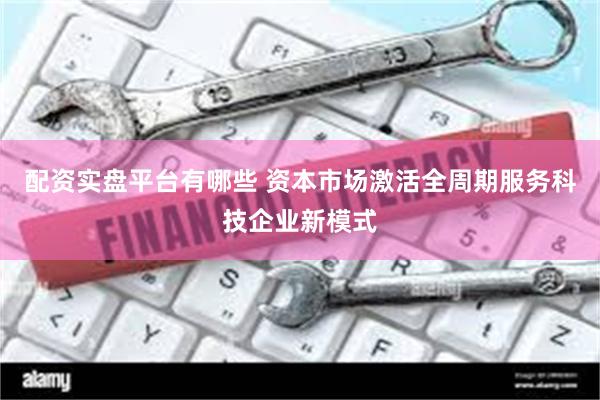 配资实盘平台有哪些 资本市场激活全周期服务科技企业新模式