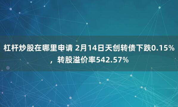 杠杆炒股在哪里申请 2月14日天创转债下跌0.15%，转股溢价率542.57%