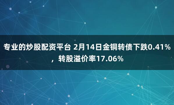 专业的炒股配资平台 2月14日金铜转债下跌0.41%，转股溢价率17.06%