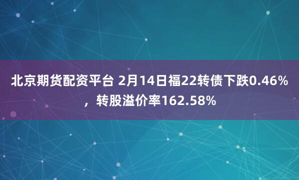 北京期货配资平台 2月14日福22转债下跌0.46%，转股溢价率162.58%