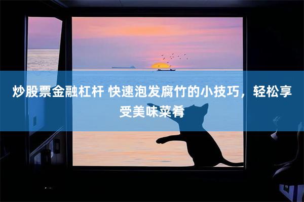 炒股票金融杠杆 快速泡发腐竹的小技巧，轻松享受美味菜肴