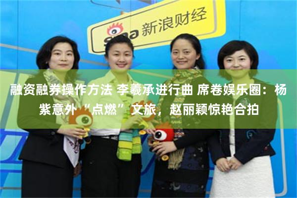 融资融券操作方法 李羲承进行曲 席卷娱乐圈：杨紫意外 “点燃” 文旅，赵丽颖惊艳合拍