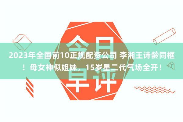 2023年全国前10正规配资公司 李湘王诗龄同框！母女神似姐妹，15岁星二代气场全开！