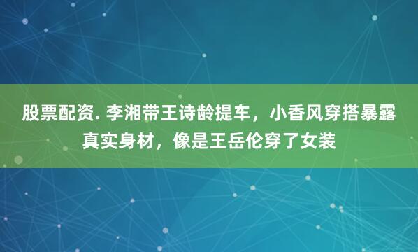 股票配资. 李湘带王诗龄提车，小香风穿搭暴露真实身材，像是王岳伦穿了女装