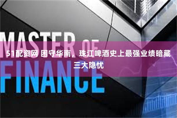 51配资网 困守华南，珠江啤酒史上最强业绩暗藏三大隐忧