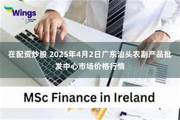 在配资炒股 2025年4月2日广东汕头农副产品批发中心市场价格行情