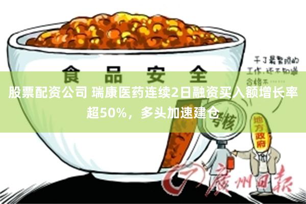 股票配资公司 瑞康医药连续2日融资买入额增长率超50%，多头加速建仓