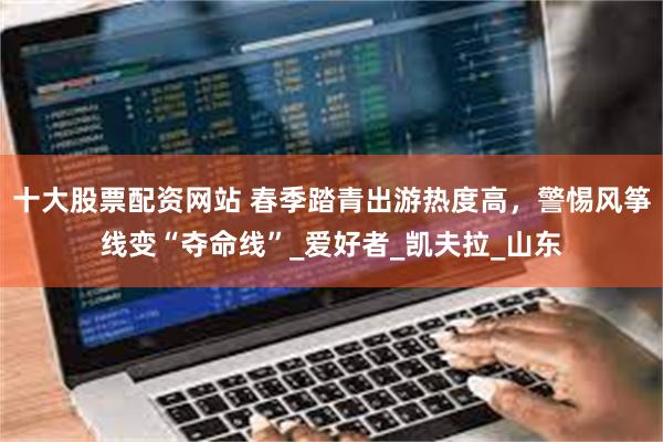 十大股票配资网站 春季踏青出游热度高，警惕风筝线变“夺命线”_爱好者_凯夫拉_山东
