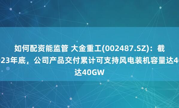 如何配资能监管 大金重工(002487.SZ)：截至2023年底，公司产品交付累计可支持风电装机容量达40GW