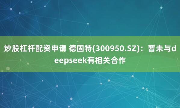 炒股杠杆配资申请 德固特(300950.SZ)：暂未与deepseek有相关合作
