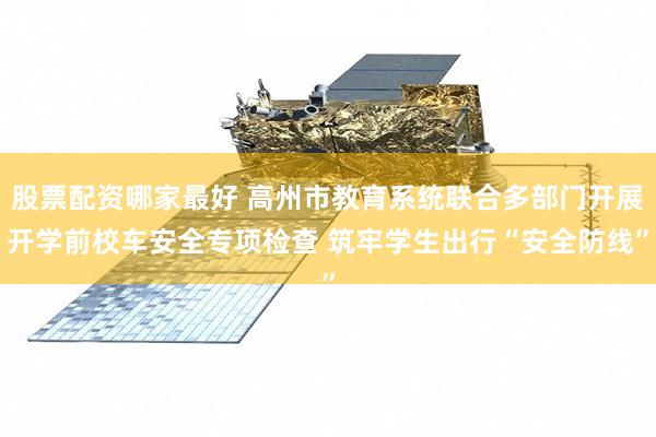 股票配资哪家最好 高州市教育系统联合多部门开展开学前校车安全专项检查 筑牢学生出行“安全防线”