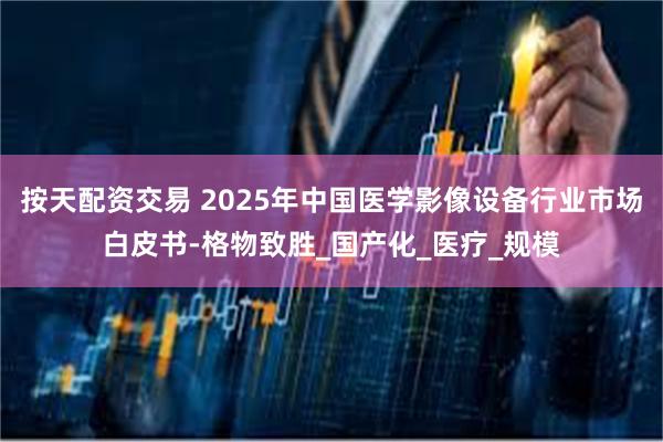 按天配资交易 2025年中国医学影像设备行业市场白皮书-格物致胜_国产化_医疗_规模