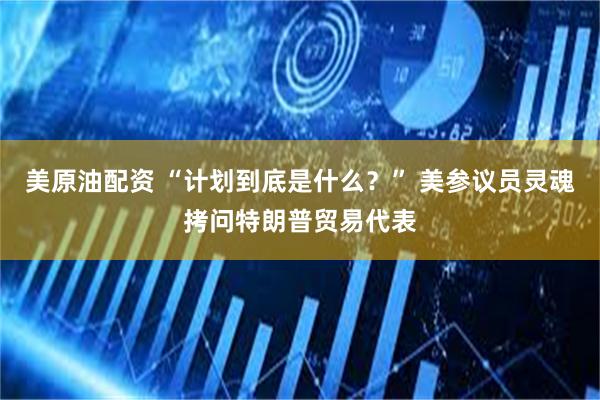 美原油配资 “计划到底是什么？” 美参议员灵魂拷问特朗普贸易代表