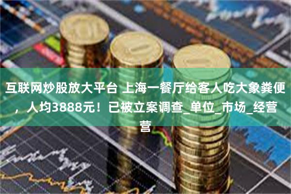 互联网炒股放大平台 上海一餐厅给客人吃大象粪便，人均3888元！已被立案调查_单位_市场_经营