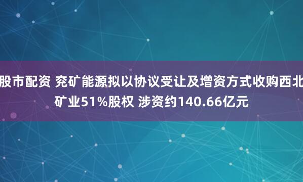 股市配资 兖矿能源拟以协议受让及增资方式收购西北矿业51%股权 涉资约140.66亿元