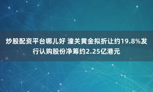 炒股配资平台哪儿好 潼关黄金拟折让约19.8%发行认购股份净筹约2.25亿港元
