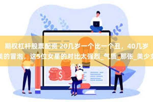 期权杠杆股票配资 20几岁一个比一个丑，40几岁美的冒泡，这5位女星的对比太强烈_气质_那张_美少女