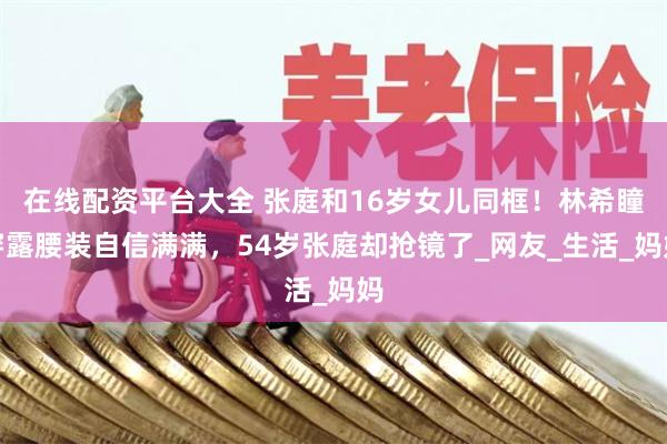 在线配资平台大全 张庭和16岁女儿同框！林希瞳穿露腰装自信满满，54岁张庭却抢镜了_网友_生活_妈妈
