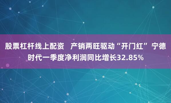 股票杠杆线上配资   产销两旺驱动“开门红” 宁德时代一季度净利润同比增长32.85%
