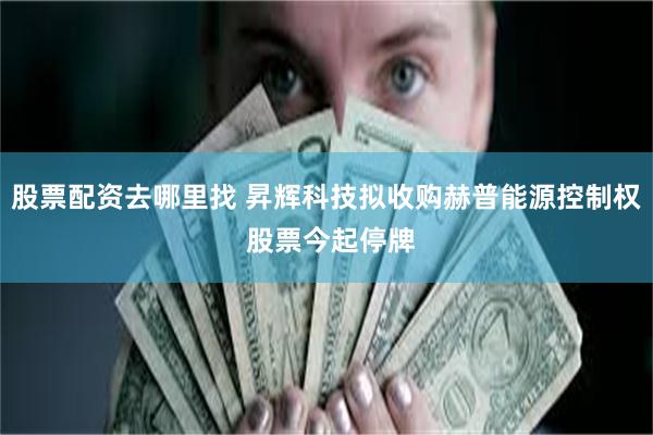 股票配资去哪里找 昇辉科技拟收购赫普能源控制权 股票今起停牌