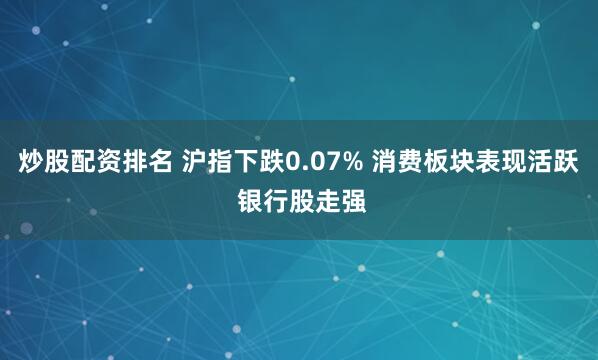 炒股配资排名 沪指下跌0.07% 消费板块表现活跃 银行股走强
