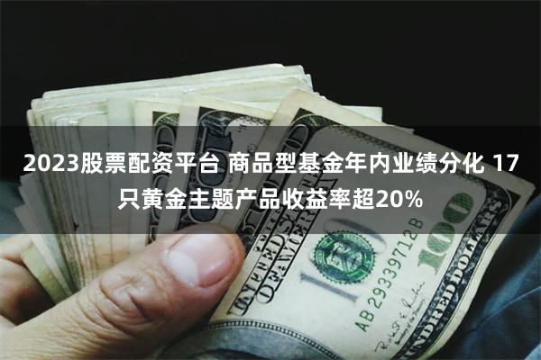 2023股票配资平台 商品型基金年内业绩分化 17只黄金主题产品收益率超20%