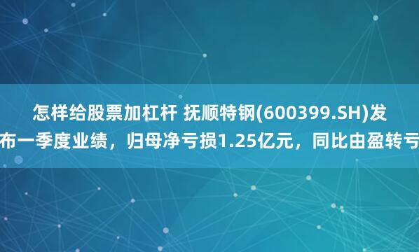怎样给股票加杠杆 抚顺特钢(600399.SH)发布一季度业绩，归母净亏损1.25亿元，同比由盈转亏