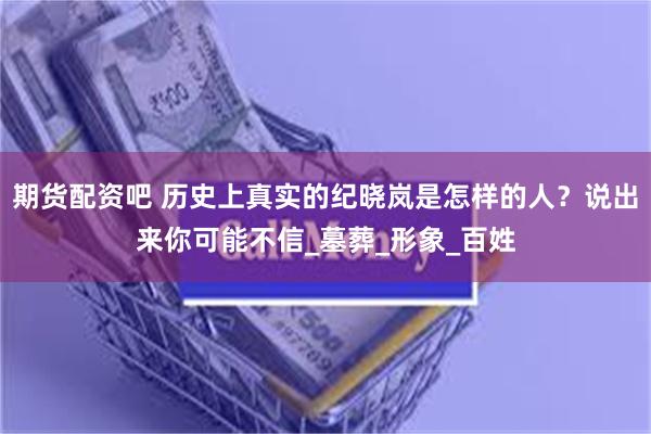 期货配资吧 历史上真实的纪晓岚是怎样的人？说出来你可能不信_墓葬_形象_百姓