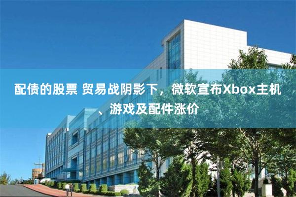 配债的股票 贸易战阴影下，微软宣布Xbox主机、游戏及配件涨价