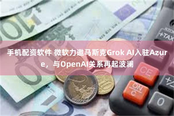 手机配资软件 微软力邀马斯克Grok AI入驻Azure，与OpenAI关系再起波澜