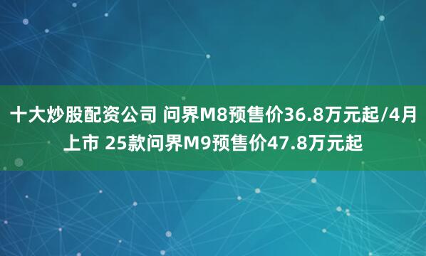 十大炒股配资公司 问界M8预售价36.8万元起/4月上市 25款问界M9预售价47.8万元起