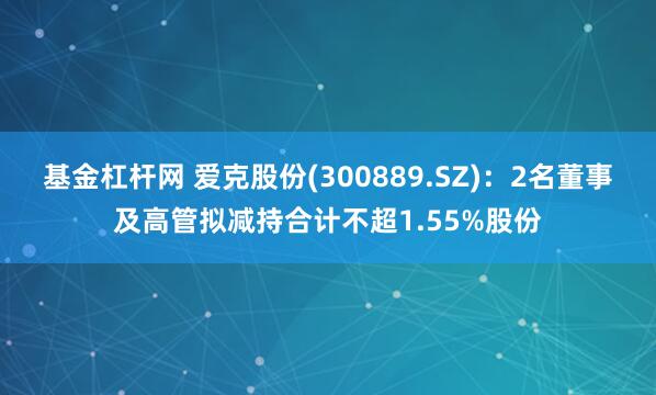 基金杠杆网 爱克股份(300889.SZ)：2名董事及高管拟减持合计不超1.55%股份