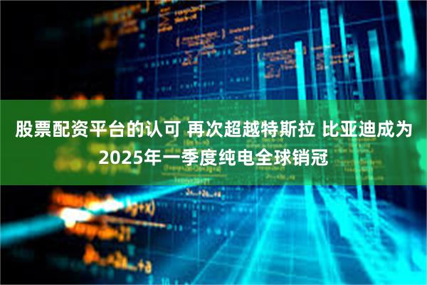 股票配资平台的认可 再次超越特斯拉 比亚迪成为2025年一季度纯电全球销冠