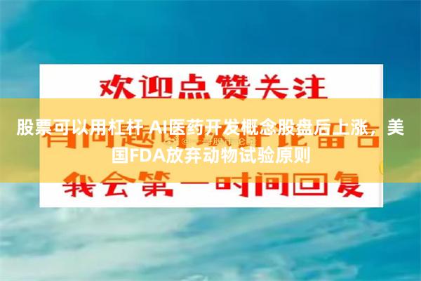 股票可以用杠杆 AI医药开发概念股盘后上涨，美国FDA放弃动物试验原则