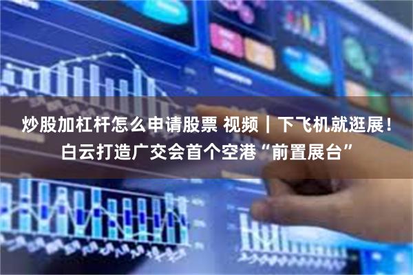 炒股加杠杆怎么申请股票 视频｜下飞机就逛展！白云打造广交会首个空港“前置展台”
