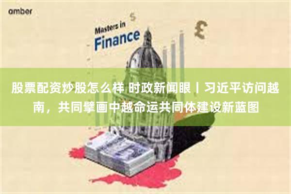 股票配资炒股怎么样 时政新闻眼丨习近平访问越南，共同擘画中越命运共同体建设新蓝图
