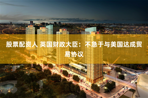 股票配资人 英国财政大臣：不急于与美国达成贸易协议