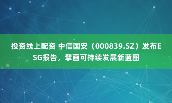 投资线上配资 中信国安（000839.SZ）发布ESG报告，擘画可持续发展新蓝图