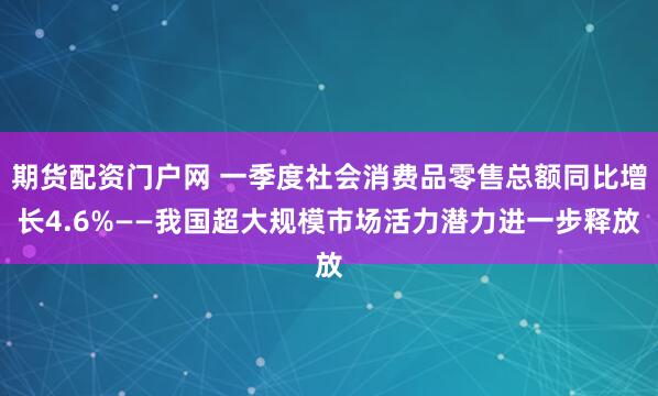 期货配资门户网 一季度社会消费品零售总额同比增长4.6%——我国超大规模市场活力潜力进一步释放