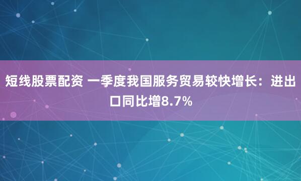 短线股票配资 一季度我国服务贸易较快增长：进出口同比增8.7%