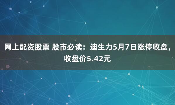 网上配资股票 股市必读：迪生力5月7日涨停收盘，收盘价5.42元