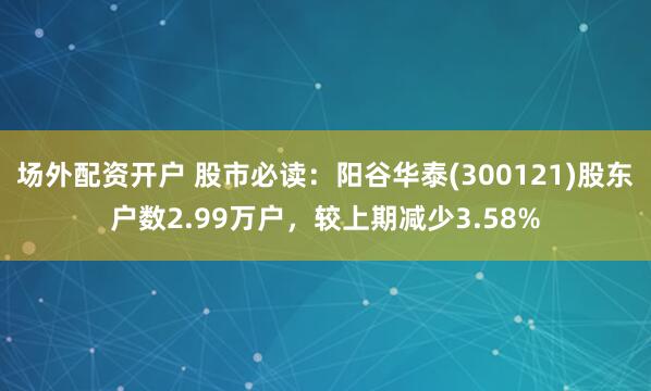 场外配资开户 股市必读：阳谷华泰(300121)股东户数2.99万户，较上期减少3.58%