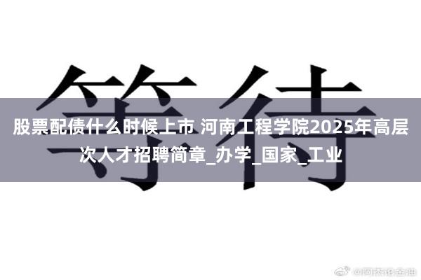 股票配债什么时候上市 河南工程学院2025年高层次人才招聘简章_办学_国家_工业