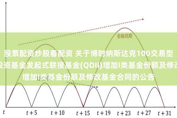 股票配资炒股看配资 关于博时纳斯达克100交易型开放式指数证券投资基金发起式联接基金(QDII)增加I类基金份额及修改基金合同的公告